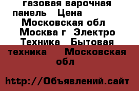 газовая варочная панель › Цена ­ 10 700 - Московская обл., Москва г. Электро-Техника » Бытовая техника   . Московская обл.